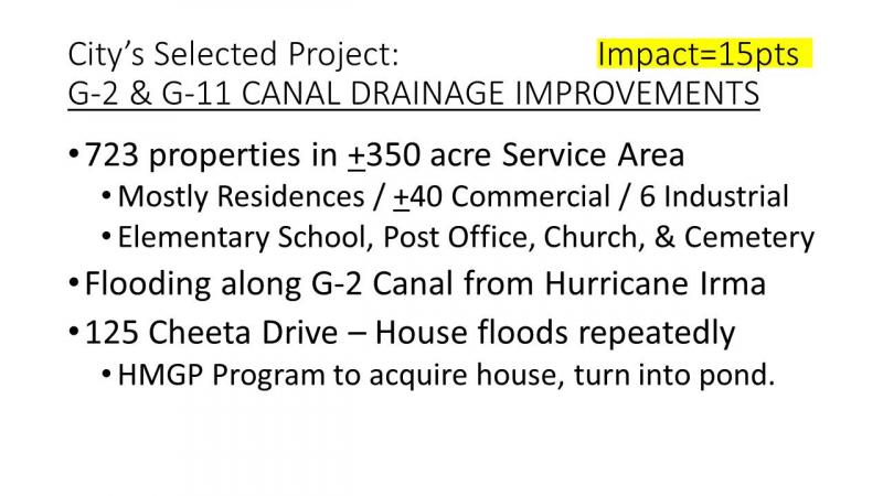 City's selected project: IMPACT=15pts. G-2 and G-11 canal drainage improvements. 723 properties in +-350 acre service area. mostly residences/ +-40 commercial/ 6 industrial. elementary school, post office, church and cemetery. flooding along G-2 canal from huricane irma. 125 cheeta drive- house floods repeatedly. hmgp program to acquire house, to turn into ponds.